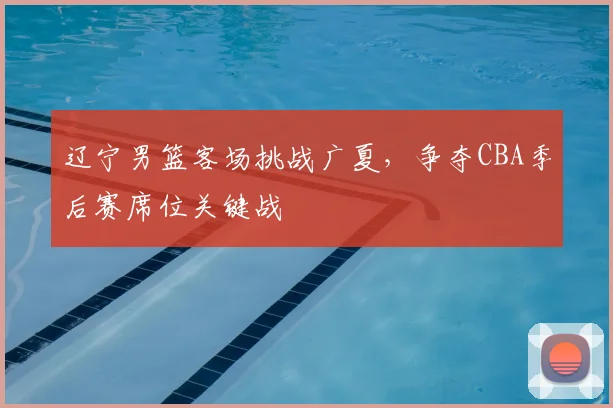 辽宁男篮客场挑战广夏，争夺CBA季后赛席位关键战