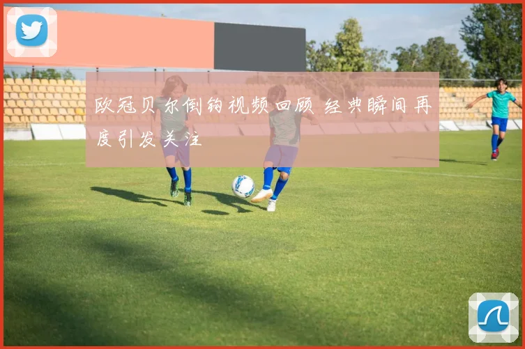 欧冠贝尔倒钩视频回顾 经典瞬间再度引发关注