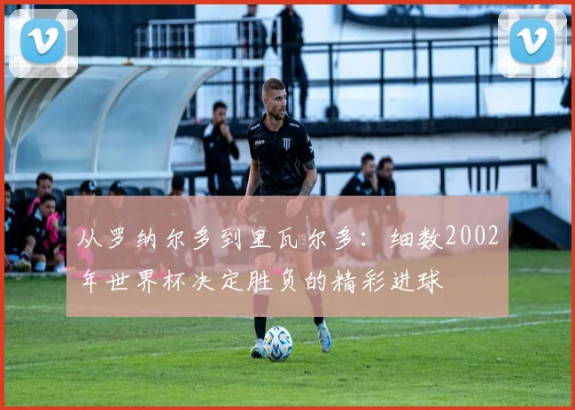 从罗纳尔多到里瓦尔多:细数2002年世界杯决定胜负的精彩进球