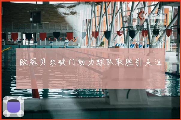 欧冠贝尔破门助力球队取胜引关注