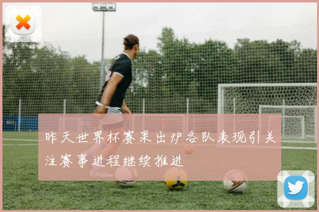 昨天世界杯赛果出炉各队表现引关注赛事进程继续推进