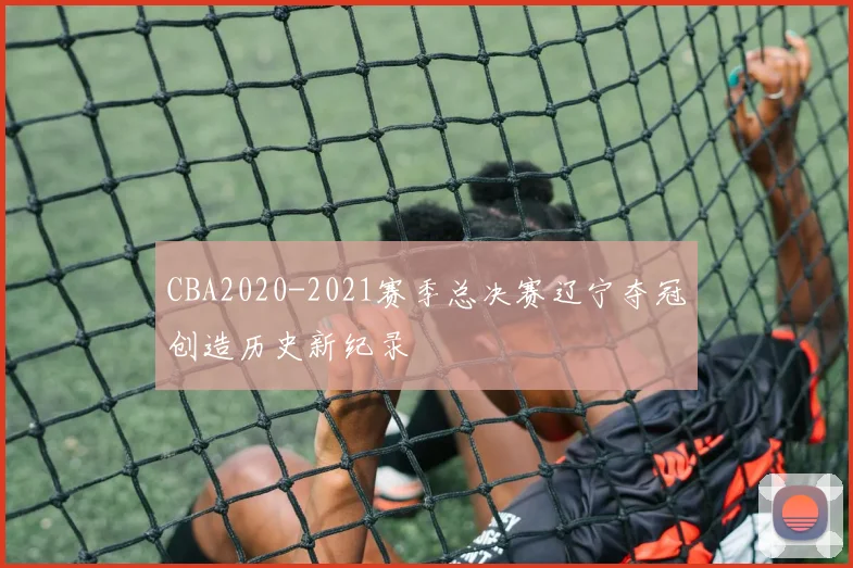 CBA2020-2021赛季总决赛辽宁夺冠创造历史新纪录