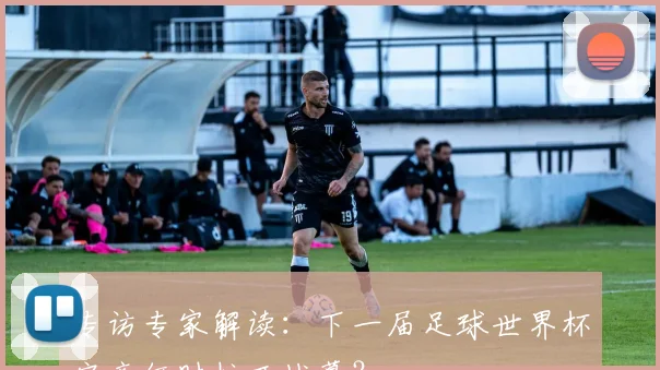 专访专家解读:下一届足球世界杯究竟何时拉开战幕?
