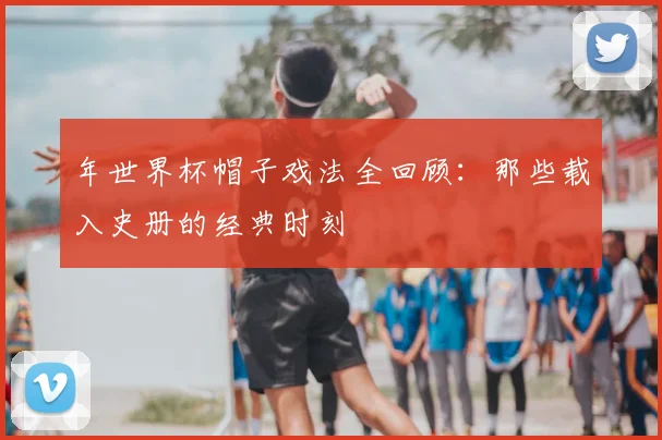 年世界杯帽子戏法全回顾:那些载入史册的经典时刻