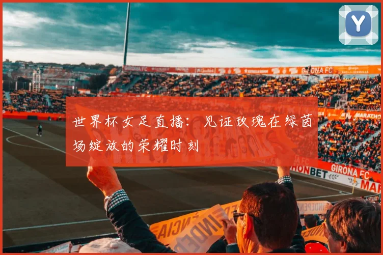 世界杯女足直播:见证玫瑰在绿茵场绽放的荣耀时刻
