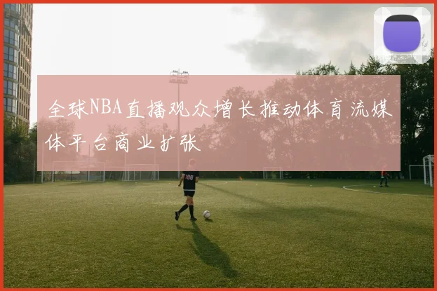 全球NBA直播观众增长推动体育流媒体平台商业扩张