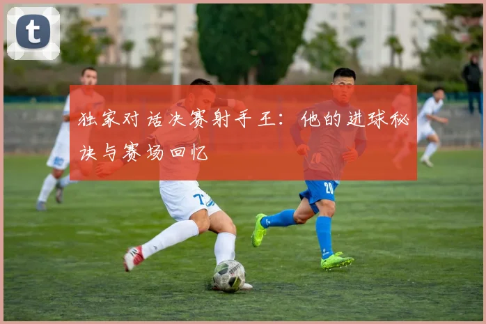 独家对话决赛射手王：他的进球秘诀与赛场回忆