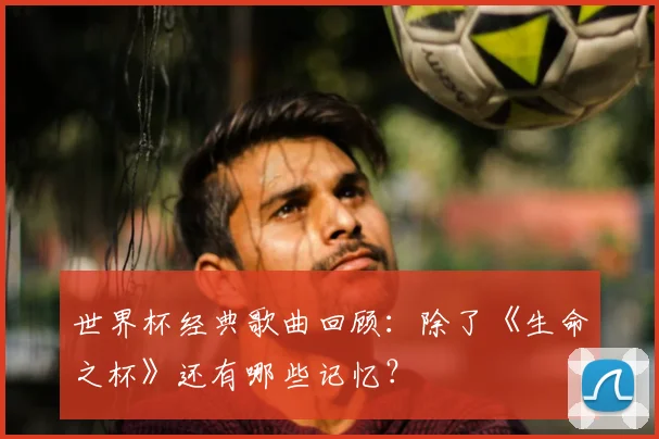 世界杯经典歌曲回顾:除了《生命之杯》还有哪些记忆?
