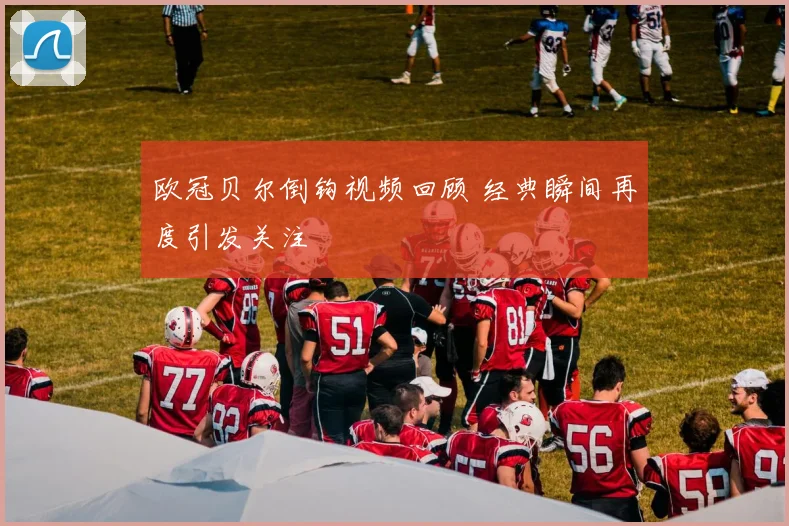 欧冠贝尔倒钩视频回顾 经典瞬间再度引发关注