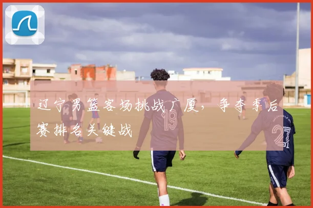辽宁男篮客场挑战广厦,争夺季后赛排名关键战