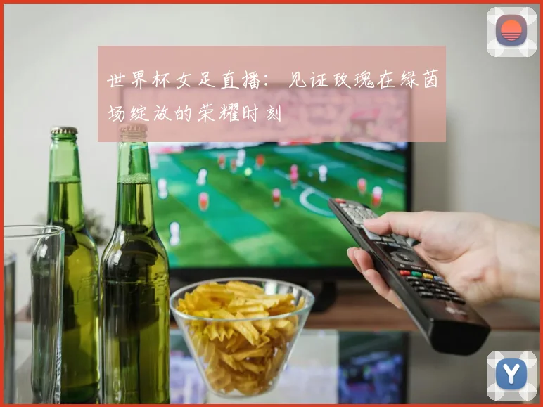 世界杯女足直播：见证玫瑰在绿茵场绽放的荣耀时刻