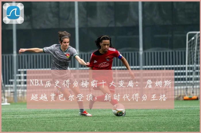 NBA历史得分榜前十大变局：詹姆斯超越贾巴尔登顶，新时代得分王格局重塑