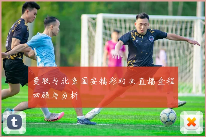曼联与北京国安精彩对决直播全程回顾与分析