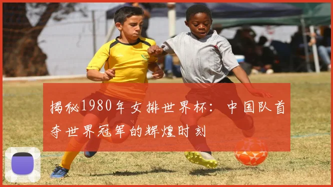 揭秘1980年女排世界杯：中国队首夺世界冠军的辉煌时刻