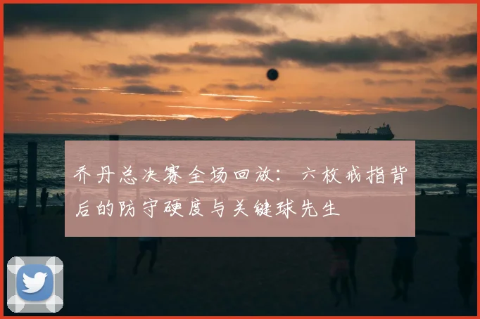 乔丹总决赛全场回放:六枚戒指背后的防守硬度与关键球先生