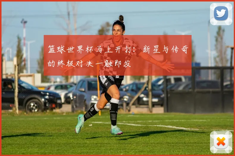 篮球世界杯马上开打：新星与传奇的终极对决一触即发