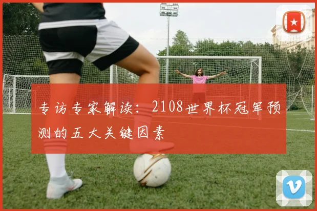 专访专家解读:2108世界杯冠军预测的五大关键因素
