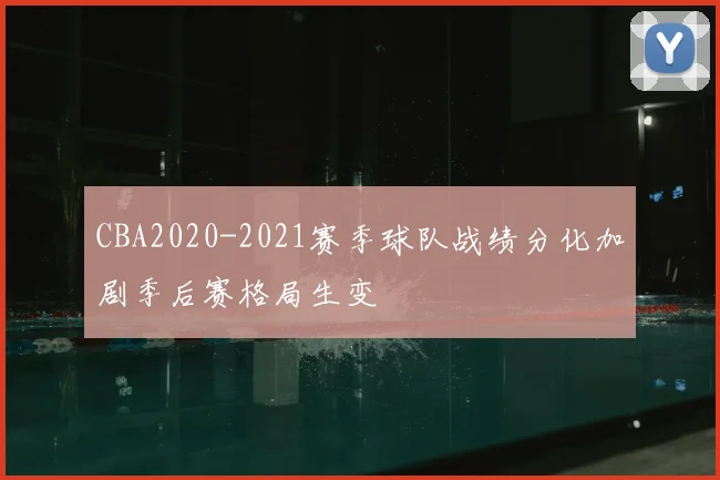 CBA2020-2021赛季球队战绩分化加剧季后赛格局生变