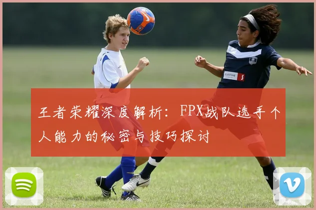 王者荣耀深度解析:FPX战队选手个人能力的秘密与技巧探讨