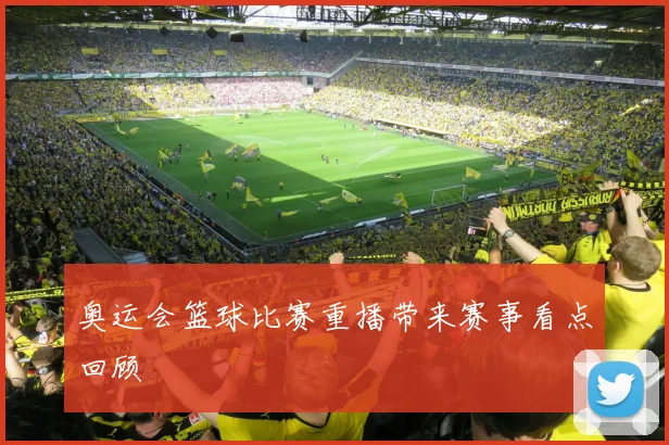 奥运会篮球比赛重播带来赛事看点回顾