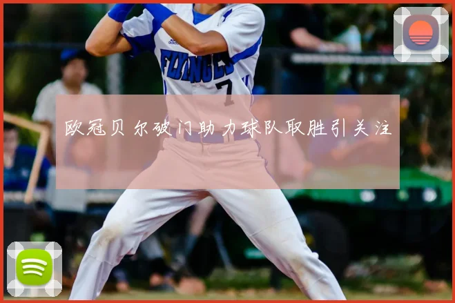 欧冠贝尔破门助力球队取胜引关注