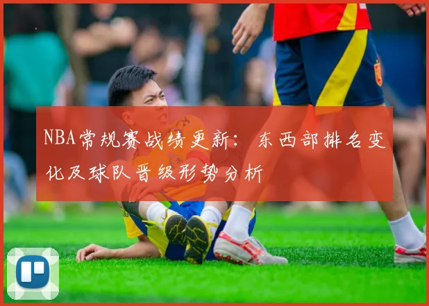 NBA常规赛战绩更新：东西部排名变化及球队晋级形势分析