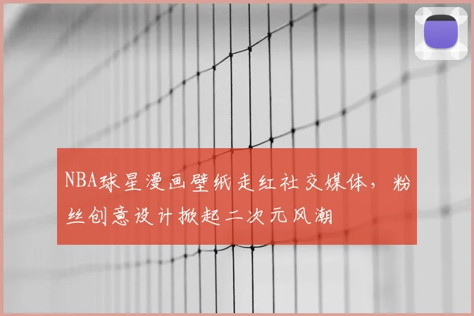 NBA球星漫画壁纸走红社交媒体,粉丝创意设计掀起二次元风潮