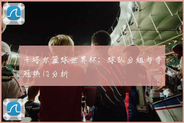 卡塔尔篮球世界杯:球队分组与夺冠热门分析