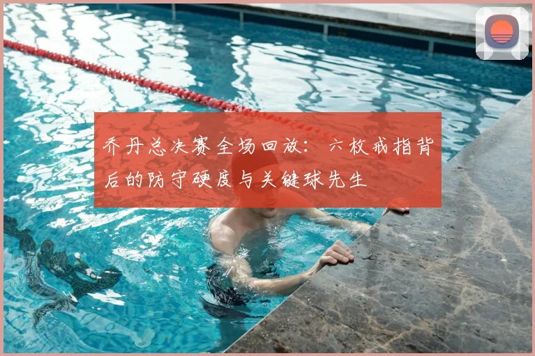 乔丹总决赛全场回放：六枚戒指背后的防守硬度与关键球先生