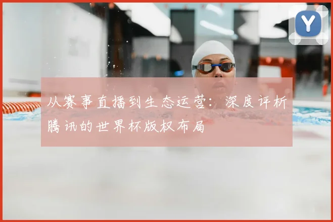 从赛事直播到生态运营:深度评析腾讯的世界杯版权布局