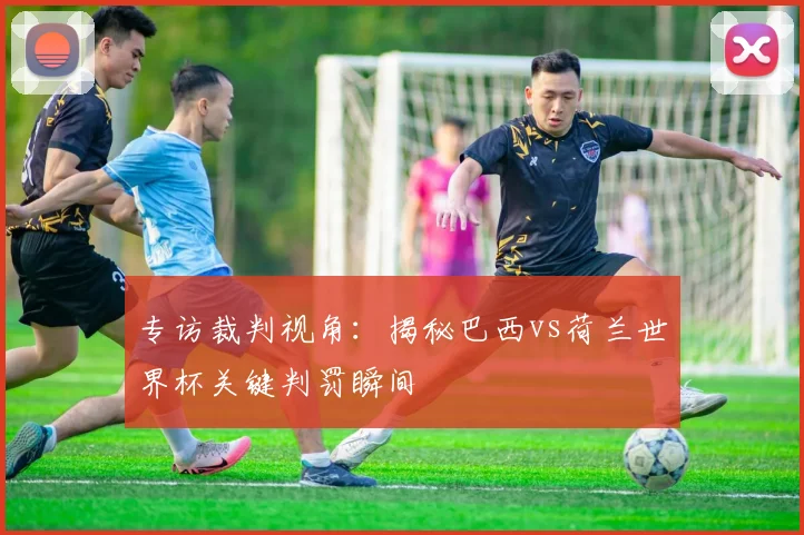 专访裁判视角：揭秘巴西vs荷兰世界杯关键判罚瞬间