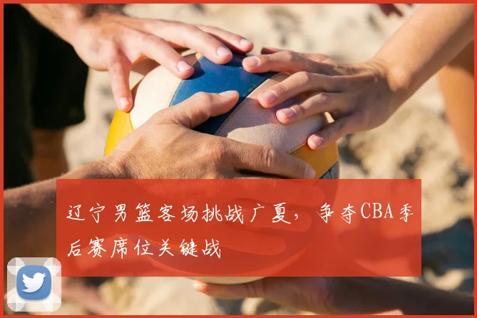 辽宁男篮客场挑战广夏,争夺CBA季后赛席位关键战
