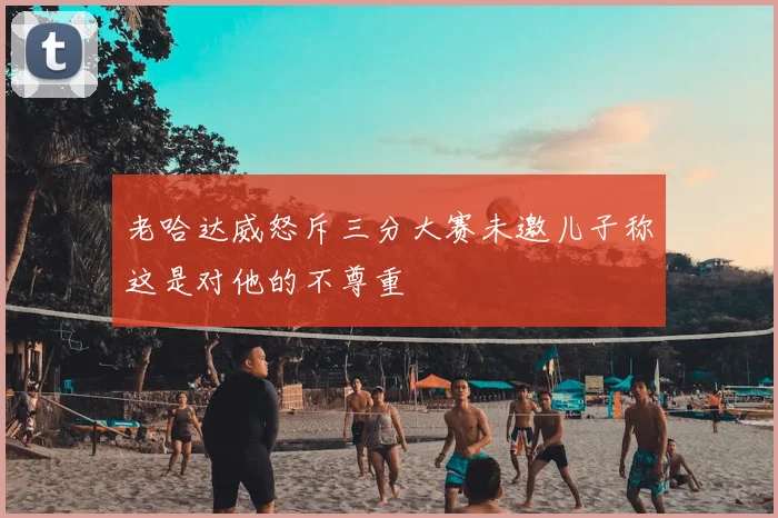 老哈达威怒斥三分大赛未邀儿子称这是对他的不尊重